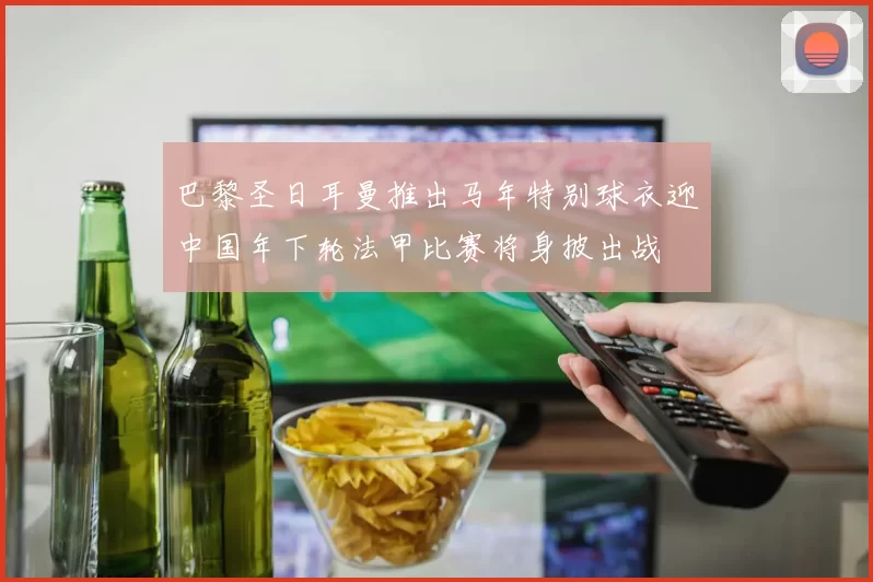 巴黎圣日耳曼推出马年特别球衣迎中国年下轮法甲比赛将身披出战