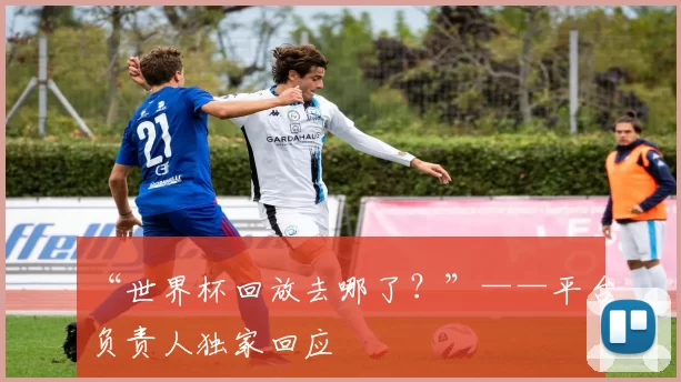 “世界杯回放去哪了?”——平台负责人独家回应