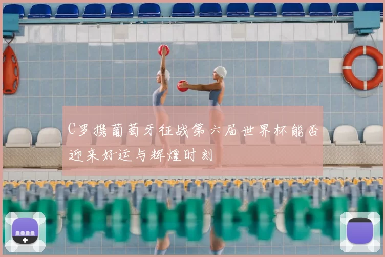 C罗携葡萄牙征战第六届世界杯能否迎来好运与辉煌时刻