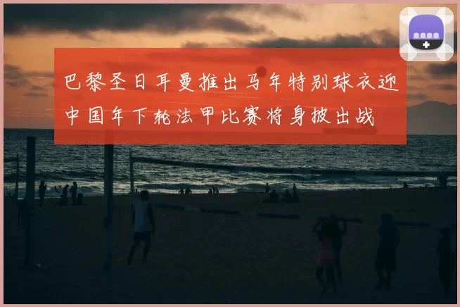 巴黎圣日耳曼推出马年特别球衣迎中国年下轮法甲比赛将身披出战