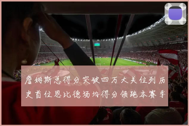 詹姆斯总得分突破四万大关位列历史首位恩比德场均得分领跑本赛季榜单