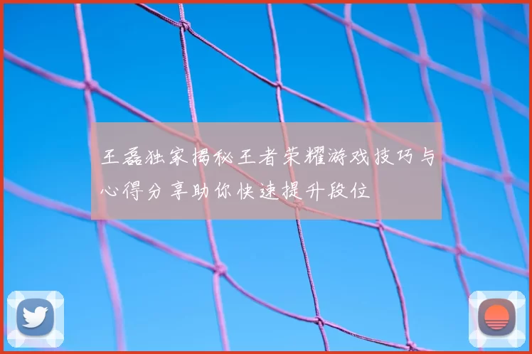 王磊独家揭秘王者荣耀游戏技巧与心得分享助你快速提升段位