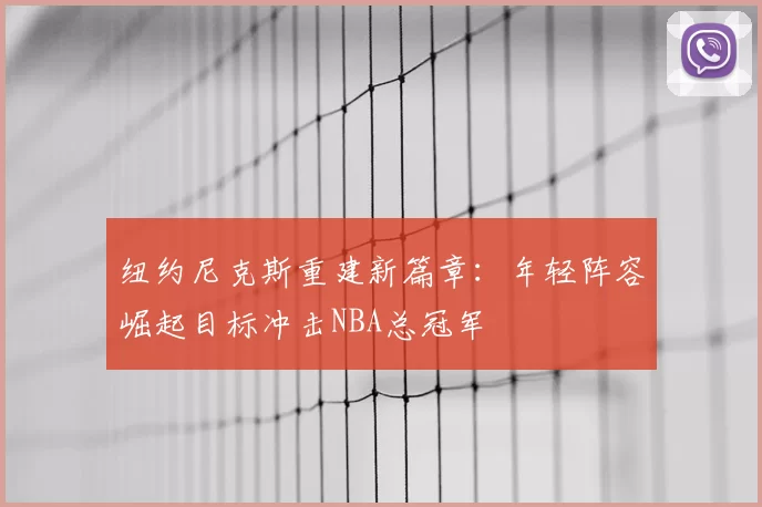 纽约尼克斯重建新篇章：年轻阵容崛起目标冲击NBA总冠军