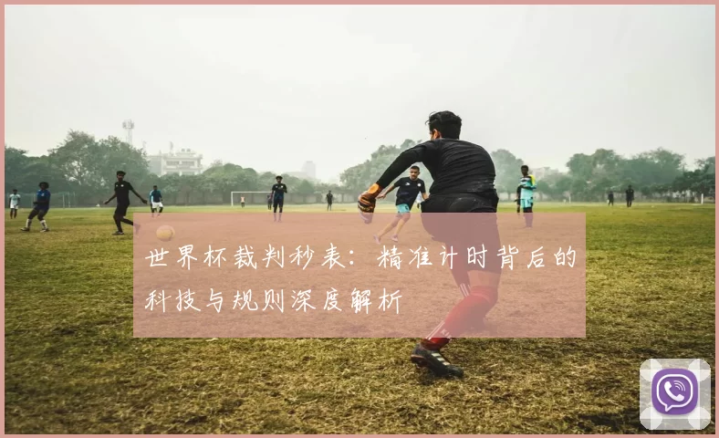 世界杯裁判秒表:精准计时背后的科技与规则深度解析