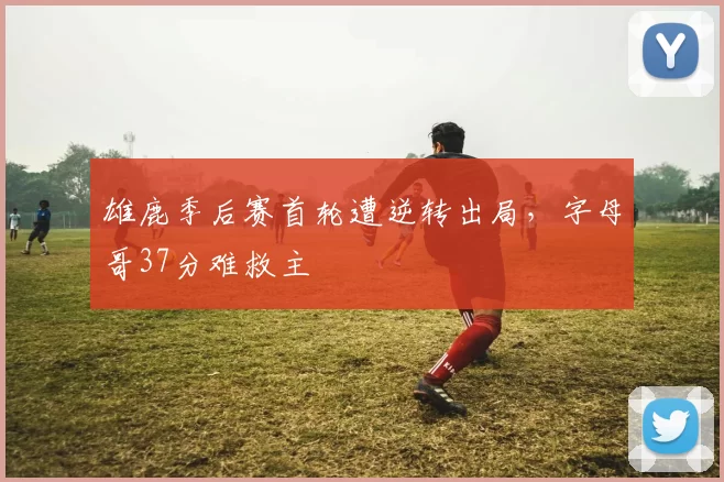 雄鹿季后赛首轮遭逆转出局，字母哥37分难救主