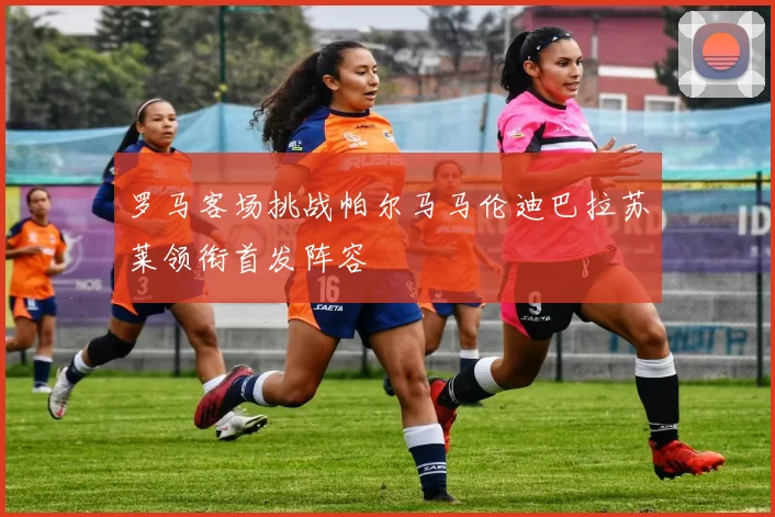 罗马客场挑战帕尔马马伦迪巴拉苏莱领衔首发阵容